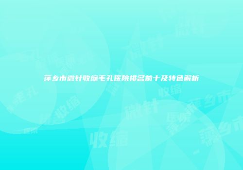 萍乡市微针收缩毛孔医院排名前十及特色解析