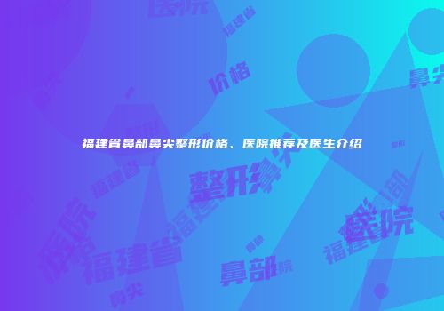 福建省鼻部鼻尖整形价格、医院推荐及医生介绍