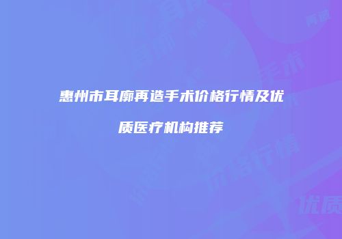 惠州市耳廓再造手术价格行情及优质医疗机构推荐