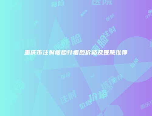 重庆市注射瘦脸针瘦脸价格及医院推荐