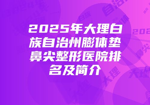 2025年大理白族自治州膨体垫鼻尖整形医院排名及简介