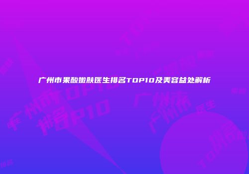 广州市果酸嫩肤医生排名TOP10及美容益处解析
