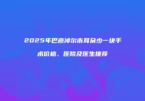 2025年巴彦淖尔市耳朵少一块手术价格、医院及医生推荐