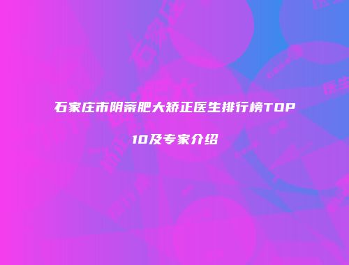 石家庄市阴蒂肥大矫正医生排行榜TOP10及专家介绍