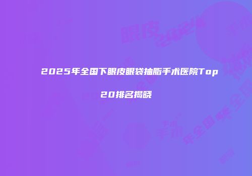 2025年全国下眼皮眼袋抽脂手术医院Top20排名揭晓