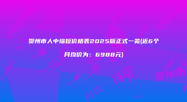 贺州市人中缩短价格表2025版正式一览(近6个月均价为：6988元)