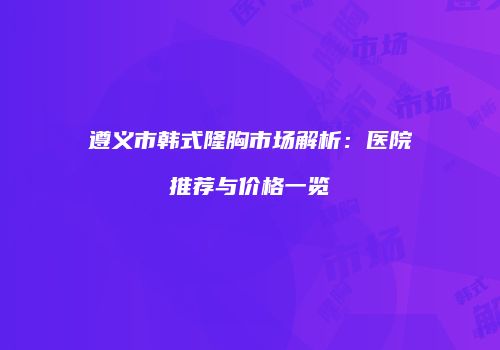 遵义市韩式隆胸市场解析：医院推荐与价格一览