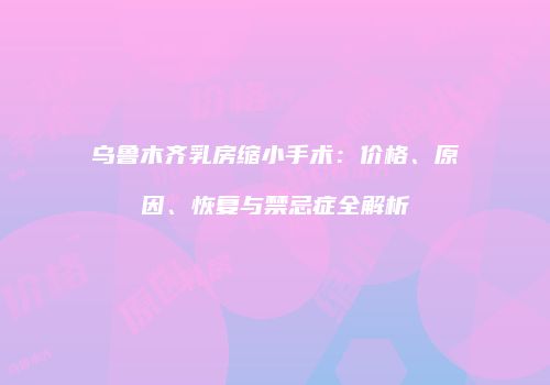 乌鲁木齐乳房缩小手术：价格、原因、恢复与禁忌症全解析