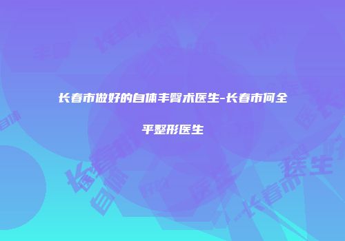 长春市做好的自体丰臀术医生-长春市何全平整形医生