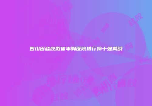 四川省硅胶假体丰胸医院排行榜十强揭晓