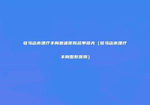 驻马店市理疗丰胸靠谱医院名单曝光（驻马店市理疗丰胸整形医院）