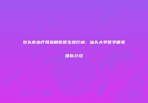 包头市治疗耳朵畸形医生排行榜：汕头大学医学精英团队介绍