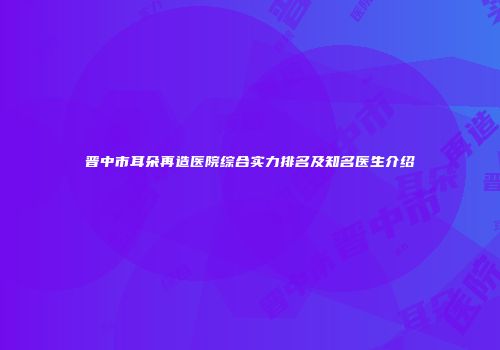 晋中市耳朵再造医院综合实力排名及知名医生介绍