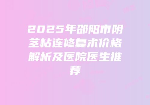 2025年邵阳市阴茎粘连修复术价格解析及医院医生推荐