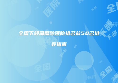 全国下颌角磨除医院排名前50名推荐指南