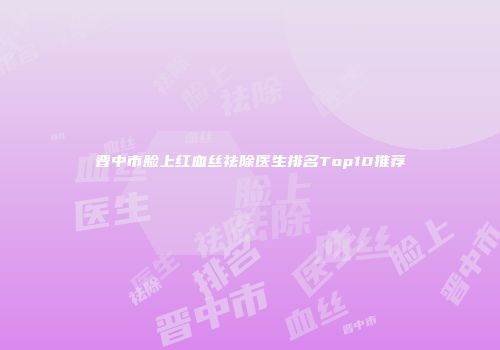 晋中市脸上红血丝祛除医生排名Top10推荐
