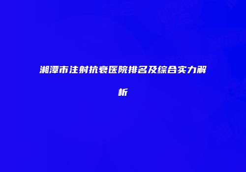 湘潭市注射抗衰医院排名及综合实力解析