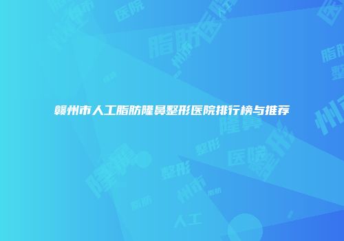 赣州市人工脂肪隆鼻整形医院排行榜与推荐