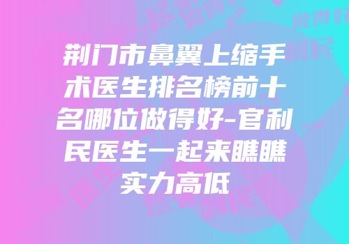 荆门市鼻翼上缩手术医生排名榜前十名哪位做得好-官利民医生一起来瞧瞧实力高低