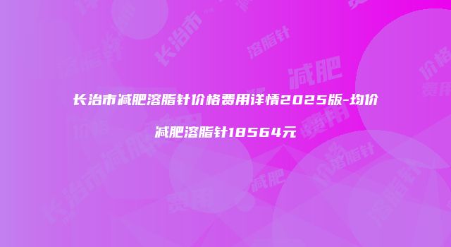 长治市减肥溶脂针价格费用详情2025版-均价减肥溶脂针18564元