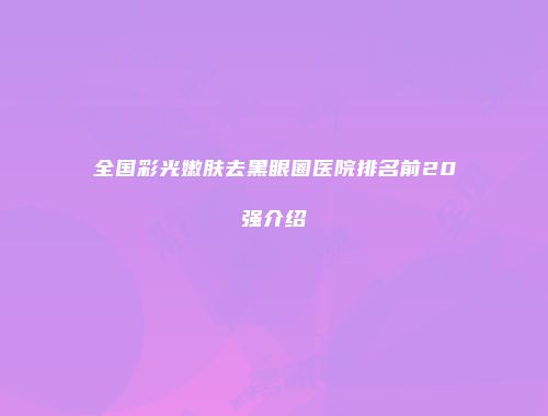 全国彩光嫩肤去黑眼圈医院排名前20强介绍
