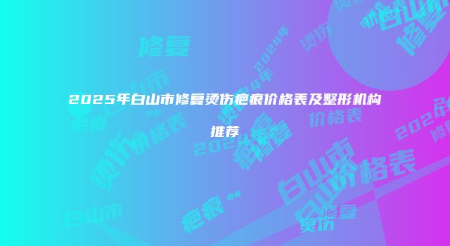 2025年白山市修复烫伤疤痕价格表及整形机构推荐