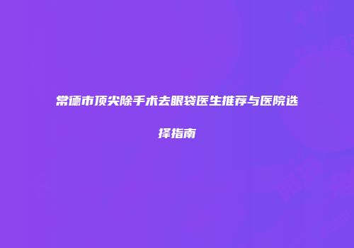 常德市顶尖除手术去眼袋医生推荐与医院选择指南