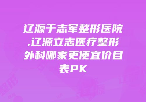 辽源于志军整形医院,辽源立志医疗整形外科哪家更便宜价目表PK