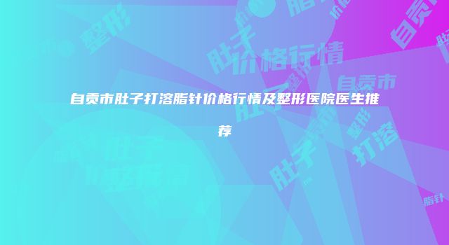 自贡市肚子打溶脂针价格行情及整形医院医生推荐