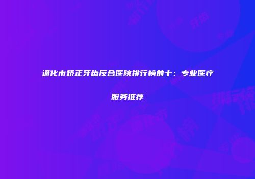 通化市矫正牙齿反合医院排行榜前十：专业医疗服务推荐