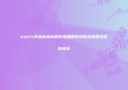 2025年桂林鼻翼肥厚鼻端肥厚切除术费用及医院推荐