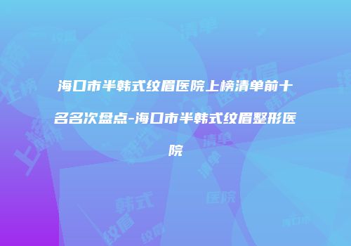 海口市半韩式纹眉医院上榜清单前十名名次盘点-海口市半韩式纹眉整形医院