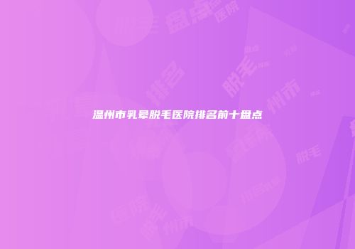 温州市乳晕脱毛医院排名前十盘点