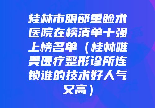 桂林市眼部重睑术医院在榜清单十强上榜名单（桂林唯美医疗整形诊所连锁谁的技术好人气又高）