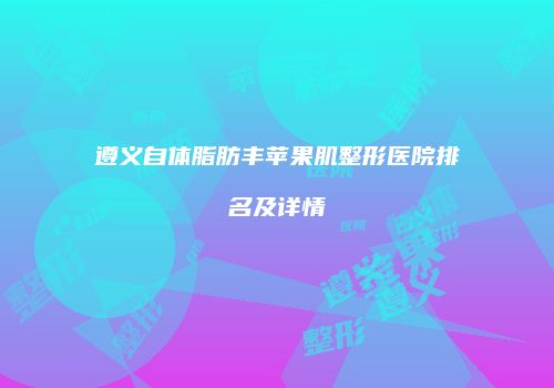遵义自体脂肪丰苹果肌整形医院排名及详情