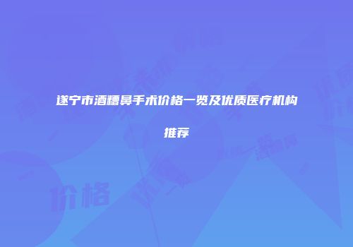 遂宁市酒糟鼻手术价格一览及优质医疗机构推荐