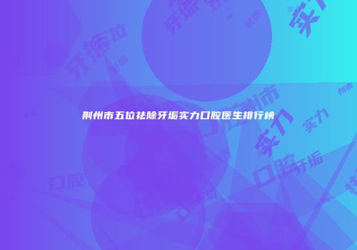 荆州市五位祛除牙垢实力口腔医生排行榜