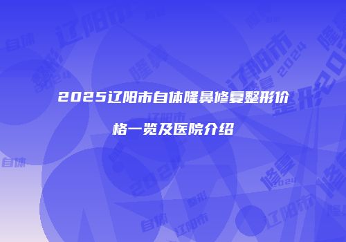 2025辽阳市自体隆鼻修复整形价格一览及医院介绍