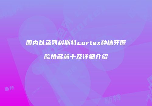 国内以色列科斯特cortex种植牙医院排名前十及详细介绍