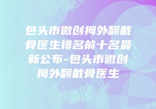 包头市微创拇外翻截骨医生排名前十名最新公布-包头市微创拇外翻截骨医生
