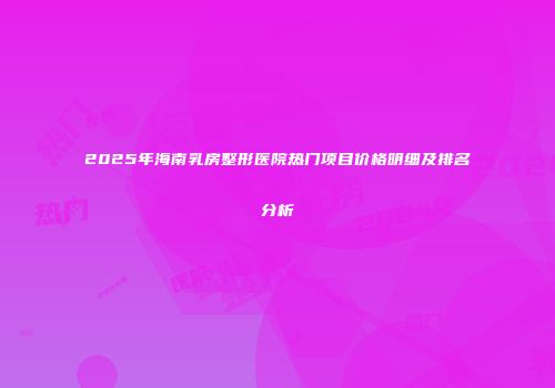 2025年海南乳房整形医院热门项目价格明细及排名分析