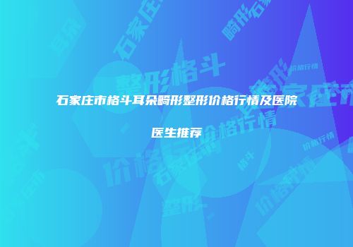 石家庄市格斗耳朵畸形整形价格行情及医院医生推荐