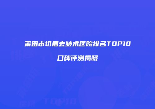 莆田市切眉去皱术医院排名TOP10口碑评测揭晓