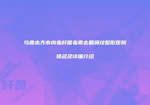 乌鲁木齐市肉毒杆菌毒素去眉间纹整形医院排名及详细介绍