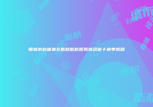 聊城市自体填充脂肪脂肪医院排名前十榜单揭晓