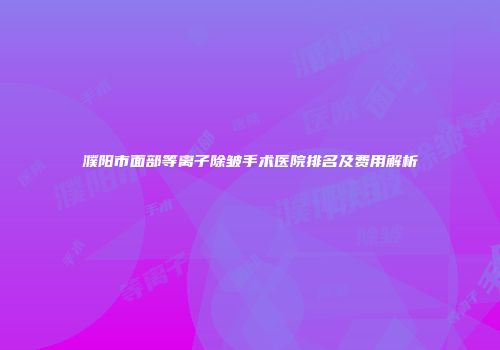 濮阳市面部等离子除皱手术医院排名及费用解析