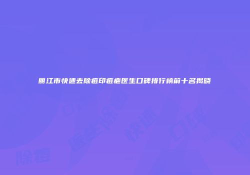 丽江市快速去除痘印痘疤医生口碑排行榜前十名揭晓