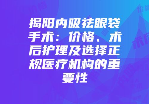 揭阳内吸祛眼袋手术：价格、术后护理及选择正规医疗机构的重要性