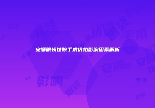 安顺眼袋祛除手术价格影响因素解析