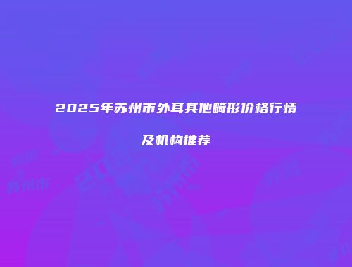 2025年苏州市外耳其他畸形价格行情及机构推荐